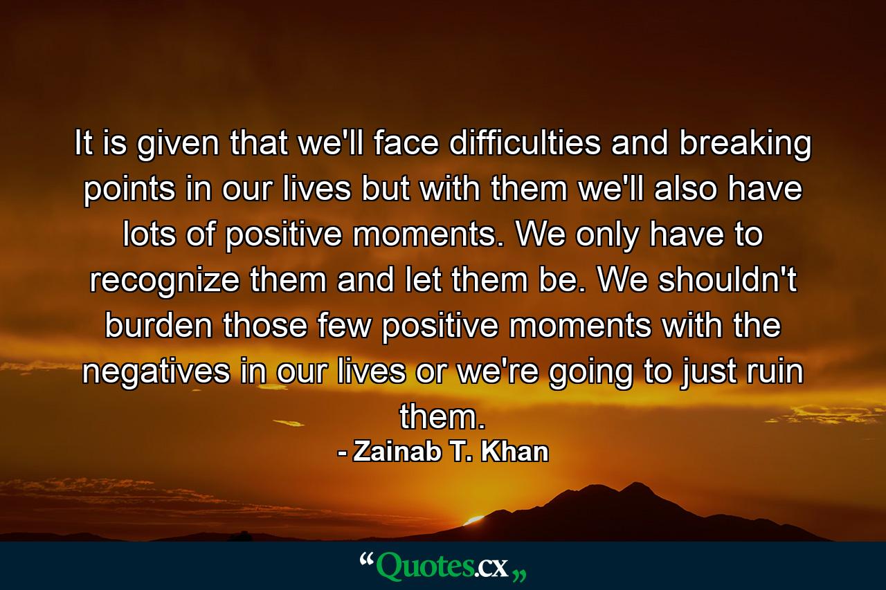 It is given that we'll face difficulties and breaking points in our lives but with them we'll also have lots of positive moments. We only have to recognize them and let them be. We shouldn't burden those few positive moments with the negatives in our lives or we're going to just ruin them. - Quote by Zainab T. Khan