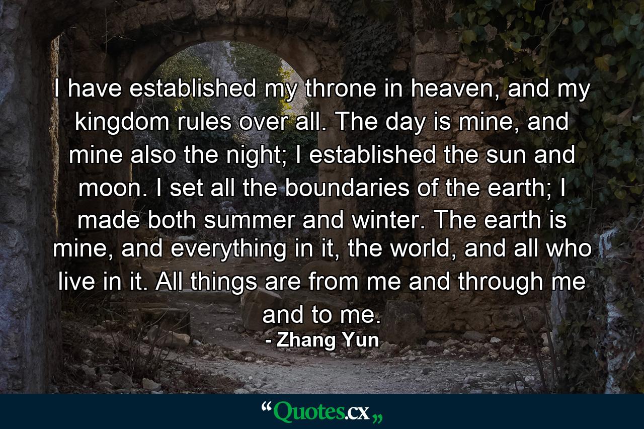 I have established my throne in heaven, and my kingdom rules over all. The day is mine, and mine also the night; I established the sun and moon. I set all the boundaries of the earth; I made both summer and winter. The earth is mine, and everything in it, the world, and all who live in it. All things are from me and through me and to me. - Quote by Zhang Yun