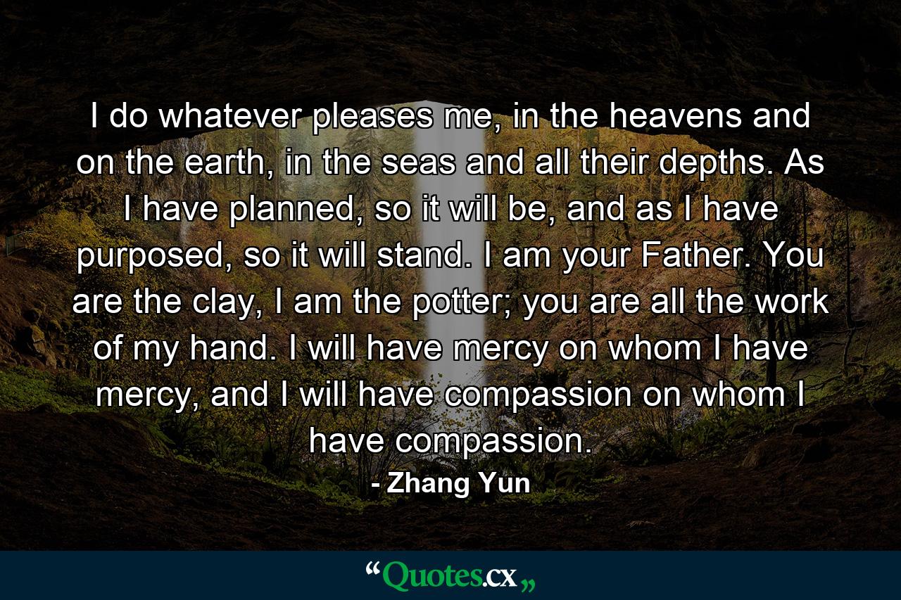 I do whatever pleases me, in the heavens and on the earth, in the seas and all their depths. As I have planned, so it will be, and as I have purposed, so it will stand. I am your Father. You are the clay, I am the potter; you are all the work of my hand. I will have mercy on whom I have mercy, and I will have compassion on whom I have compassion. - Quote by Zhang Yun