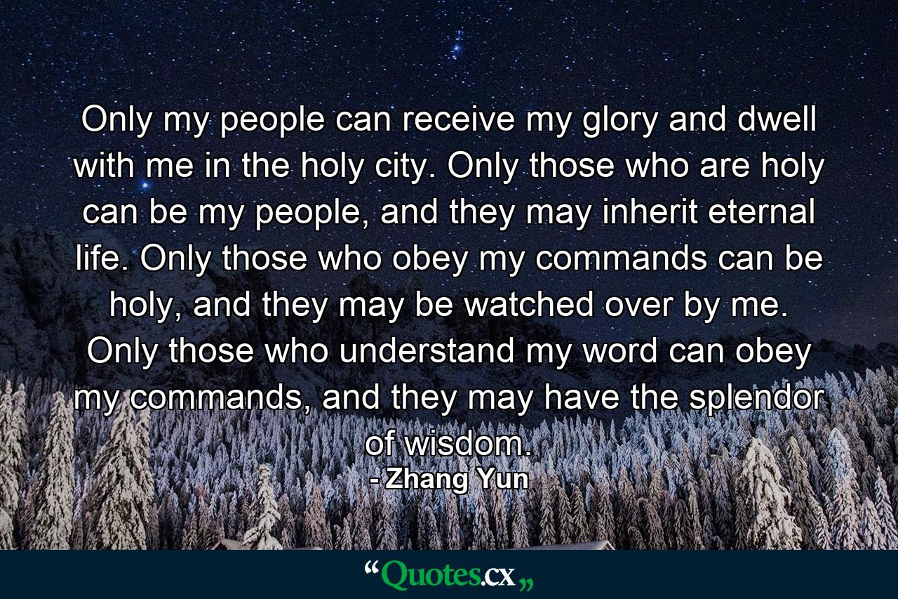 Only my people can receive my glory and dwell with me in the holy city. Only those who are holy can be my people, and they may inherit eternal life. Only those who obey my commands can be holy, and they may be watched over by me. Only those who understand my word can obey my commands, and they may have the splendor of wisdom. - Quote by Zhang Yun