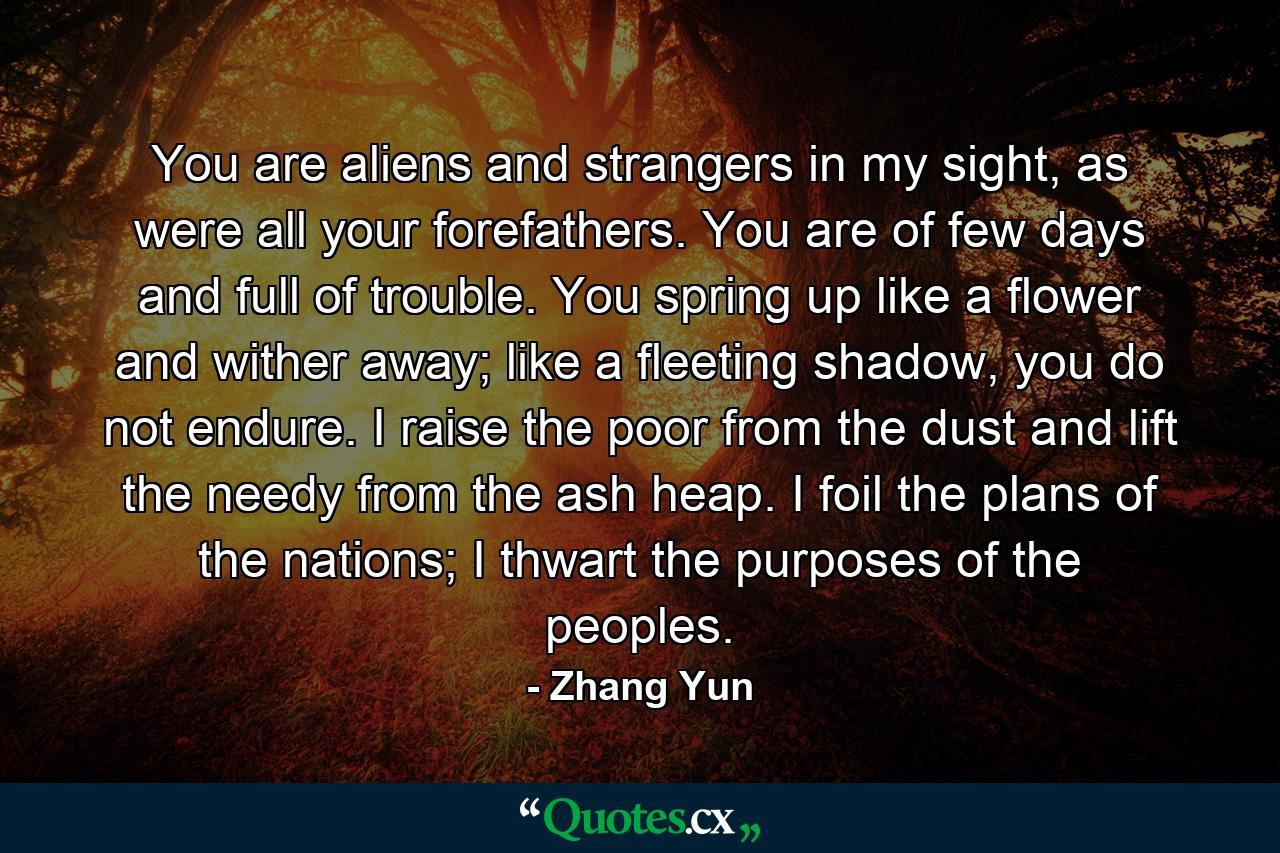 You are aliens and strangers in my sight, as were all your forefathers. You are of few days and full of trouble. You spring up like a flower and wither away; like a fleeting shadow, you do not endure. I raise the poor from the dust and lift the needy from the ash heap. I foil the plans of the nations; I thwart the purposes of the peoples. - Quote by Zhang Yun