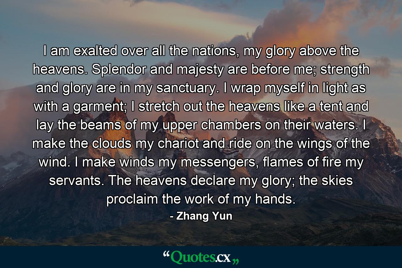 I am exalted over all the nations, my glory above the heavens. Splendor and majesty are before me; strength and glory are in my sanctuary. I wrap myself in light as with a garment; I stretch out the heavens like a tent and lay the beams of my upper chambers on their waters. I make the clouds my chariot and ride on the wings of the wind. I make winds my messengers, flames of fire my servants. The heavens declare my glory; the skies proclaim the work of my hands. - Quote by Zhang Yun