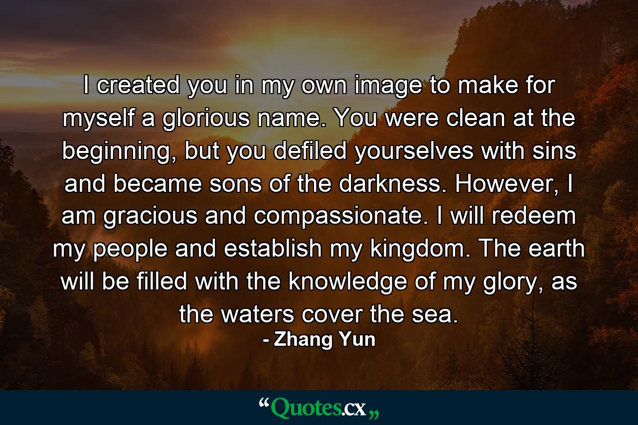 I created you in my own image to make for myself a glorious name. You were clean at the beginning, but you defiled yourselves with sins and became sons of the darkness. However, I am gracious and compassionate. I will redeem my people and establish my kingdom. The earth will be filled with the knowledge of my glory, as the waters cover the sea. - Quote by Zhang Yun