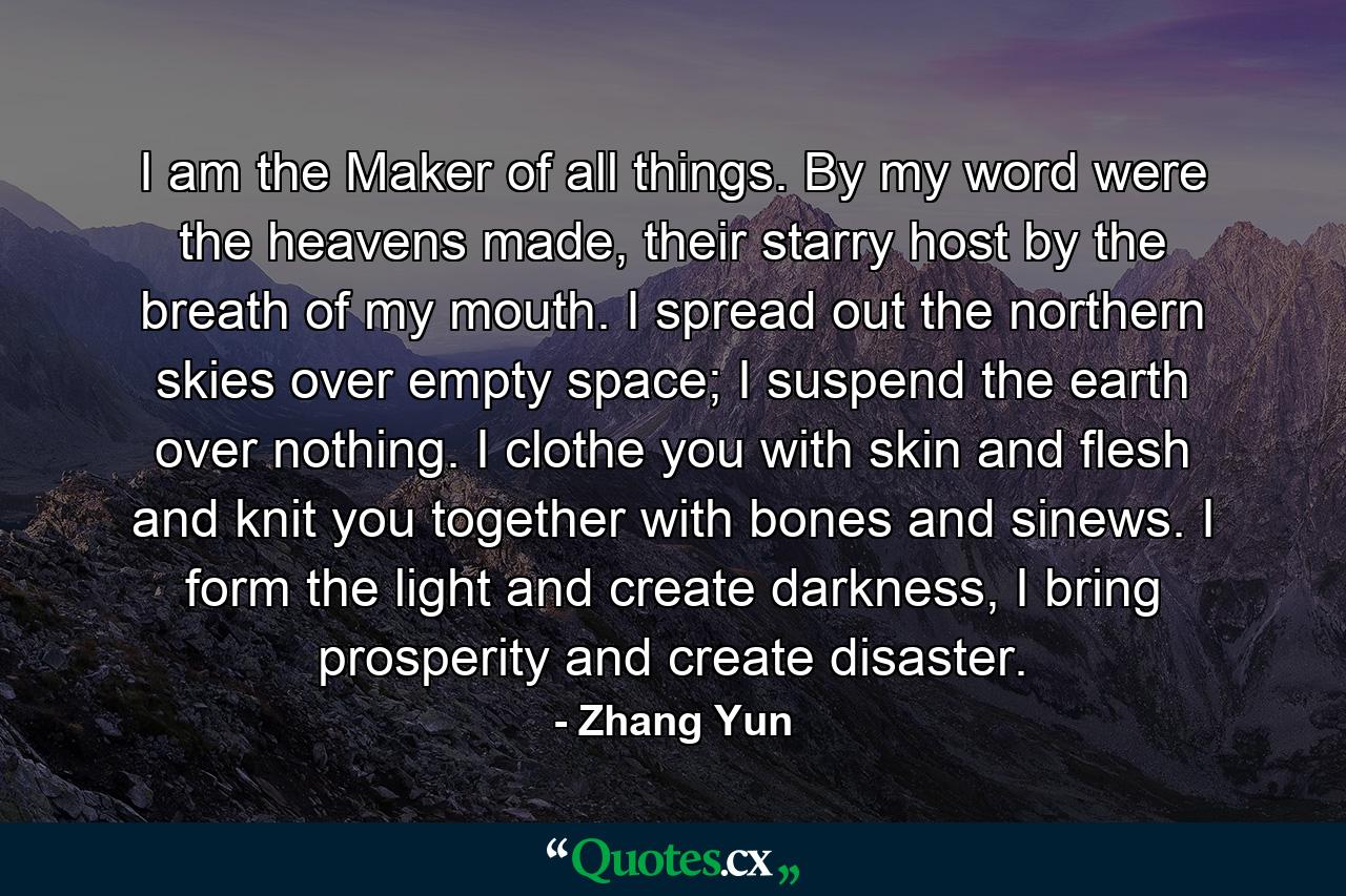 I am the Maker of all things. By my word were the heavens made, their starry host by the breath of my mouth. I spread out the northern skies over empty space; I suspend the earth over nothing. I clothe you with skin and flesh and knit you together with bones and sinews. I form the light and create darkness, I bring prosperity and create disaster. - Quote by Zhang Yun