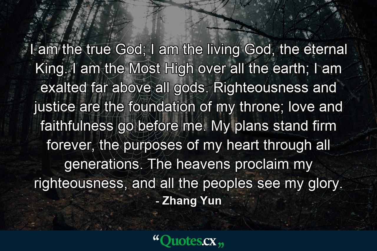 I am the true God; I am the living God, the eternal King. I am the Most High over all the earth; I am exalted far above all gods. Righteousness and justice are the foundation of my throne; love and faithfulness go before me. My plans stand firm forever, the purposes of my heart through all generations. The heavens proclaim my righteousness, and all the peoples see my glory. - Quote by Zhang Yun