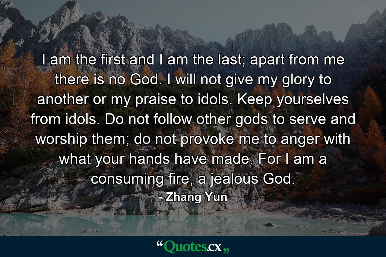 I am the first and I am the last; apart from me there is no God. I will not give my glory to another or my praise to idols. Keep yourselves from idols. Do not follow other gods to serve and worship them; do not provoke me to anger with what your hands have made. For I am a consuming fire, a jealous God. - Quote by Zhang Yun