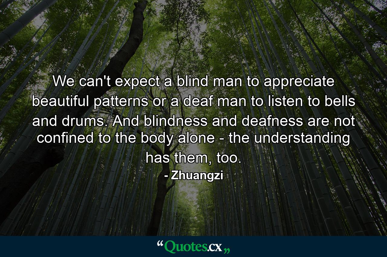 We can't expect a blind man to appreciate beautiful patterns or a deaf man to listen to bells and drums. And blindness and deafness are not confined to the body alone - the understanding has them, too. - Quote by Zhuangzi