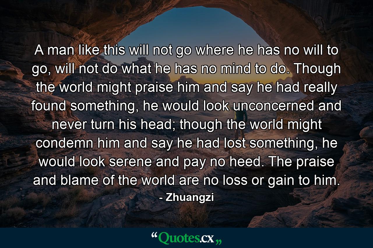 A man like this will not go where he has no will to go, will not do what he has no mind to do. Though the world might praise him and say he had really found something, he would look unconcerned and never turn his head; though the world might condemn him and say he had lost something, he would look serene and pay no heed. The praise and blame of the world are no loss or gain to him. - Quote by Zhuangzi