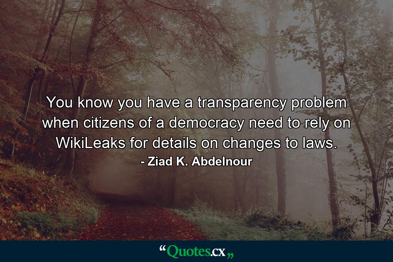 You know you have a transparency problem when citizens of a democracy need to rely on WikiLeaks for details on changes to laws. - Quote by Ziad K. Abdelnour