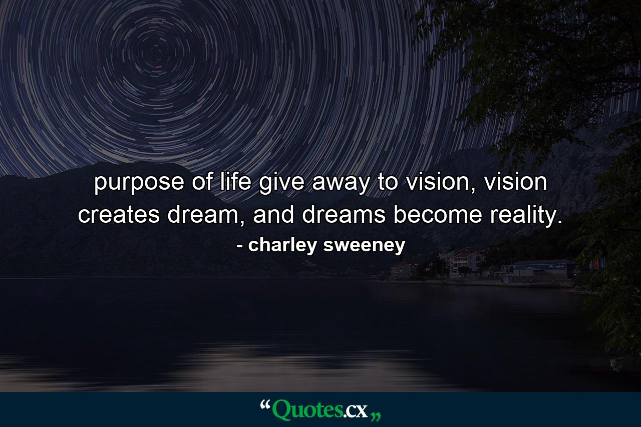 purpose of life give away to vision, vision creates dream, and dreams become reality. - Quote by charley sweeney