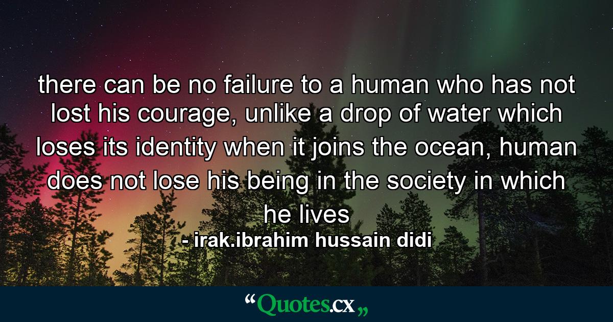 there can be no failure to a human who has not lost his courage, unlike a drop of water which loses its identity when it joins the ocean, human does not lose his being in the society in which he lives - Quote by irak.ibrahim hussain didi