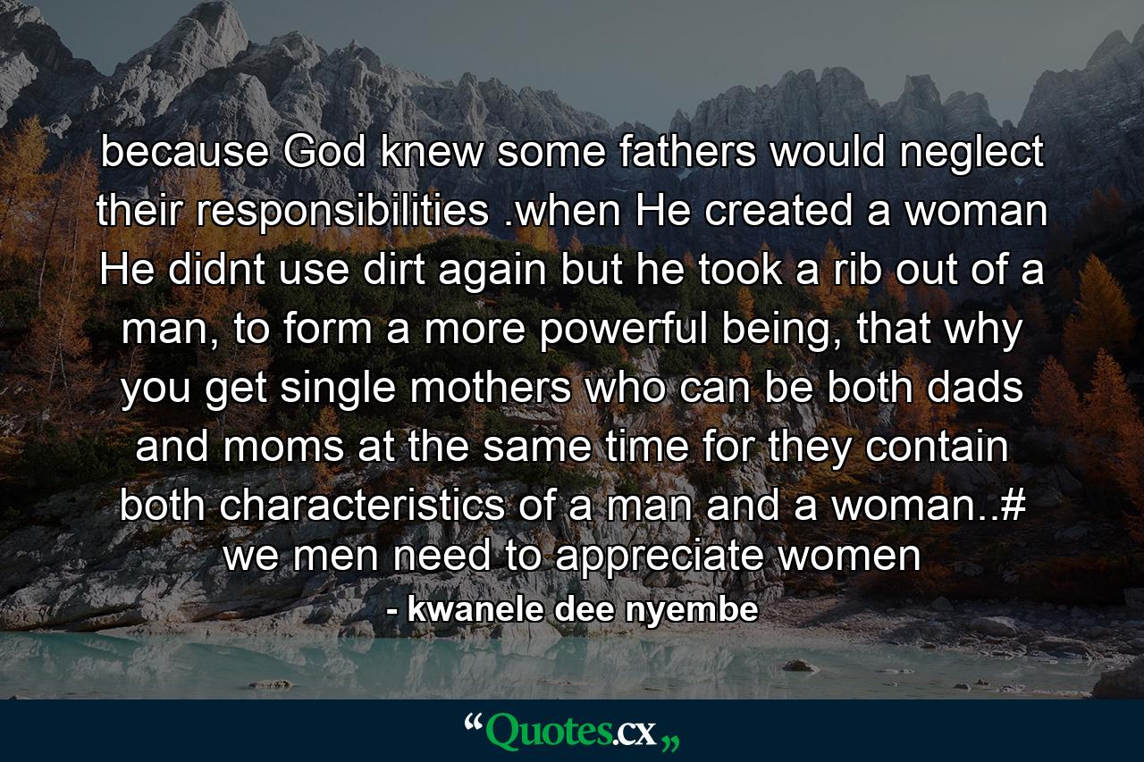 because God knew some fathers would neglect their responsibilities .when He created a woman He didnt use dirt again but he took a rib out of a man, to form a more powerful being, that why you get single mothers who can be both dads and moms at the same time for they contain both characteristics of a man and a woman..# we men need to appreciate women - Quote by kwanele dee nyembe