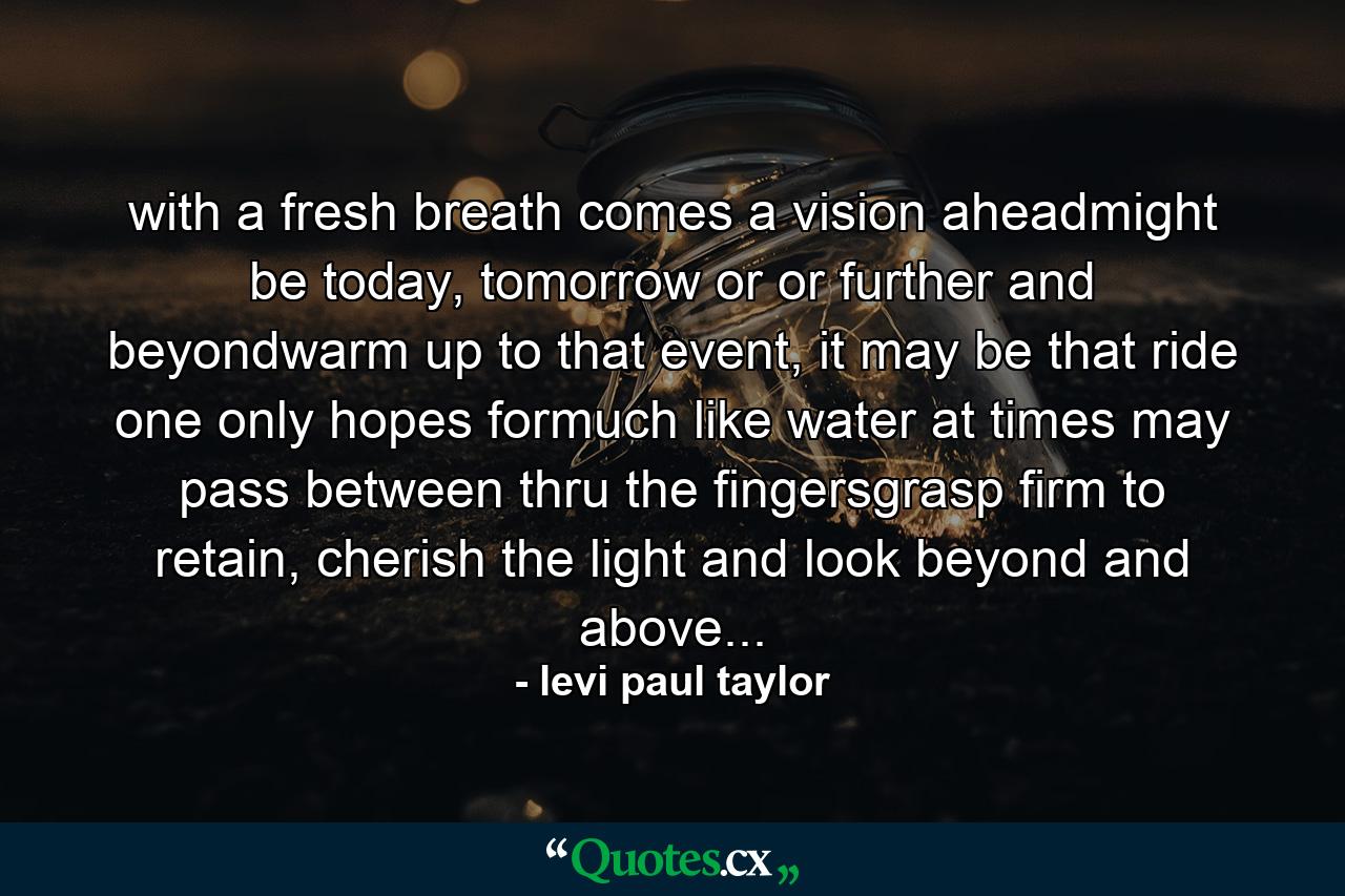 with a fresh breath comes a vision aheadmight be today, tomorrow or or further and beyondwarm up to that event, it may be that ride one only hopes formuch like water at times may pass between thru the fingersgrasp firm to retain, cherish the light and look beyond and above... - Quote by levi paul taylor