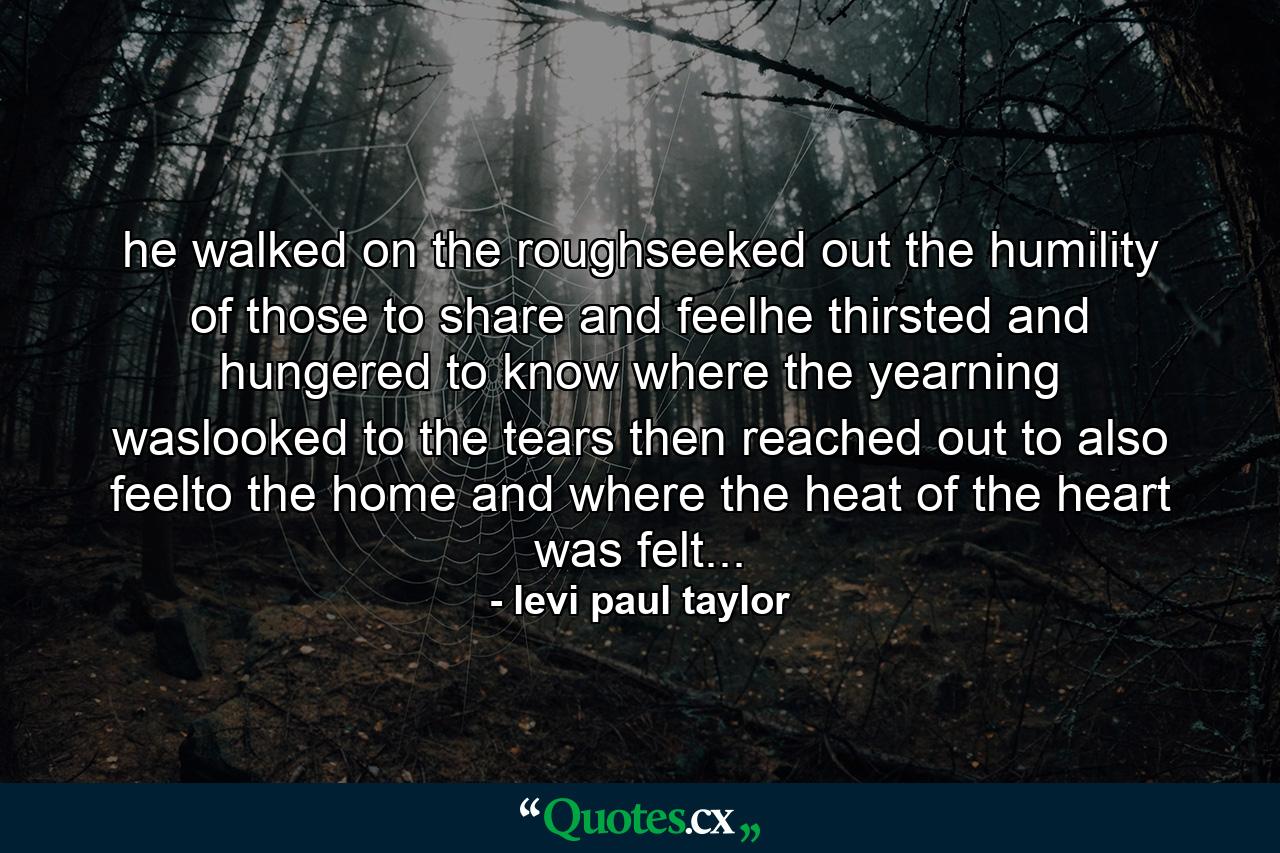 he walked on the roughseeked out the humility of those to share and feelhe thirsted and hungered to know where the yearning waslooked to the tears then reached out to also feelto the home and where the heat of the heart was felt... - Quote by levi paul taylor