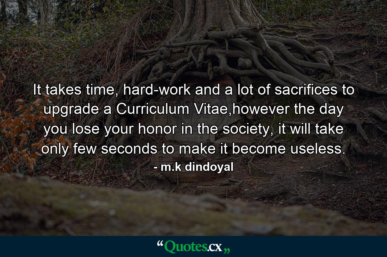 It takes time, hard-work and a lot of sacrifices to upgrade a Curriculum Vitae,however the day you lose your honor in the society, it will take only few seconds to make it become useless. - Quote by m.k dindoyal