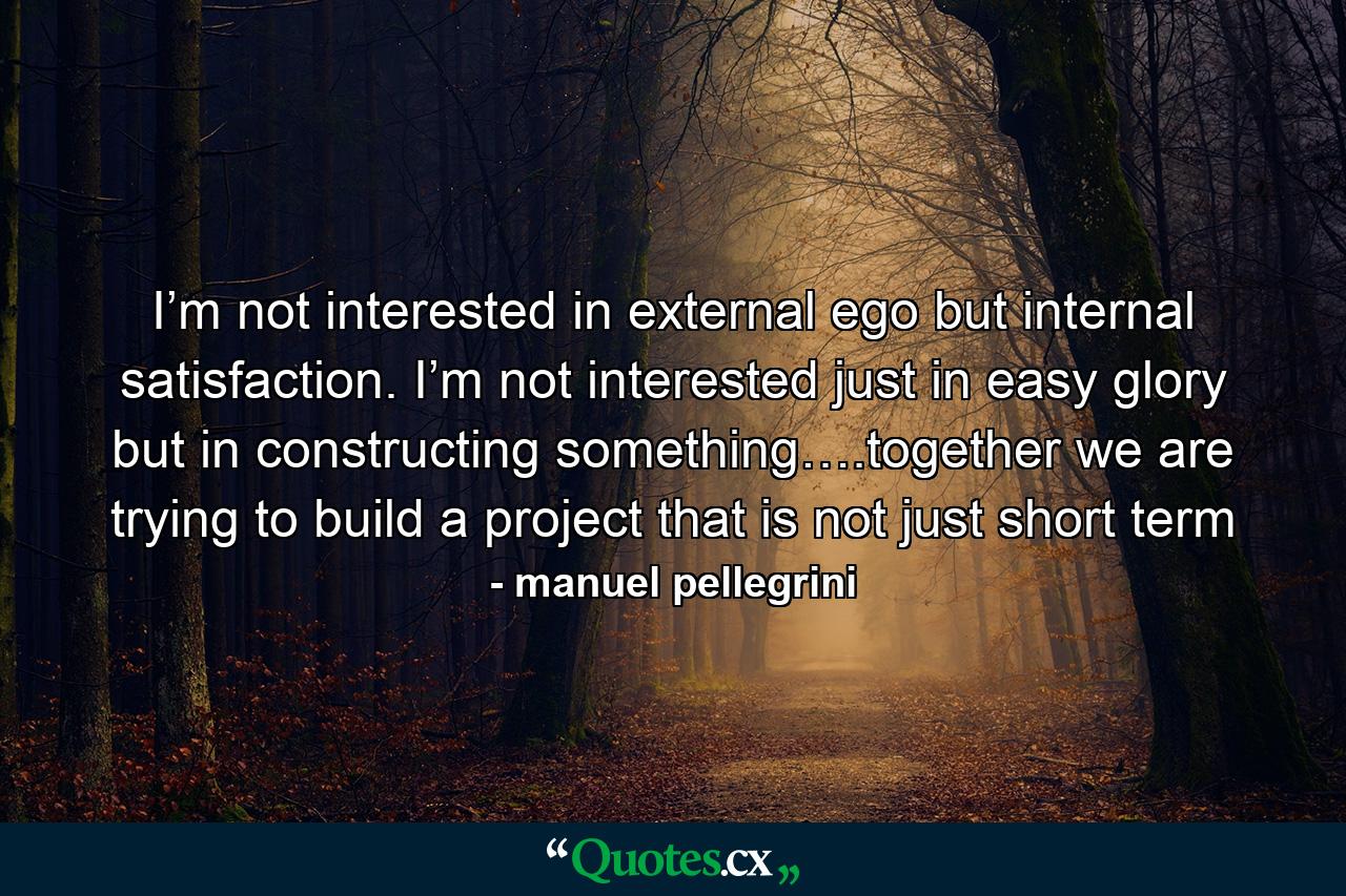 I’m not interested in external ego but internal satisfaction. I’m not interested just in easy glory but in constructing something….together we are trying to build a project that is not just short term - Quote by manuel pellegrini