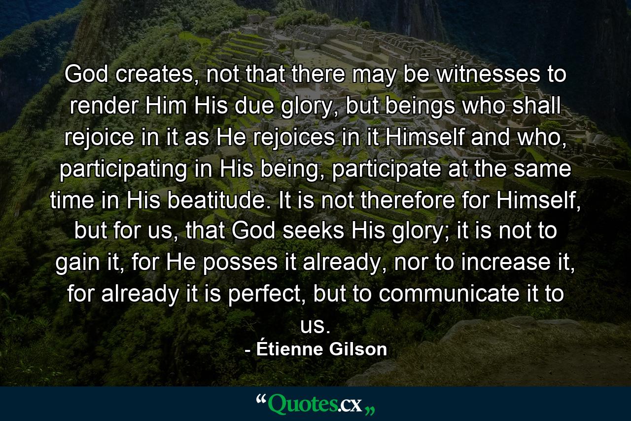 God creates, not that there may be witnesses to render Him His due glory, but beings who shall rejoice in it as He rejoices in it Himself and who, participating in His being, participate at the same time in His beatitude. It is not therefore for Himself, but for us, that God seeks His glory; it is not to gain it, for He posses it already, nor to increase it, for already it is perfect, but to communicate it to us. - Quote by Étienne Gilson