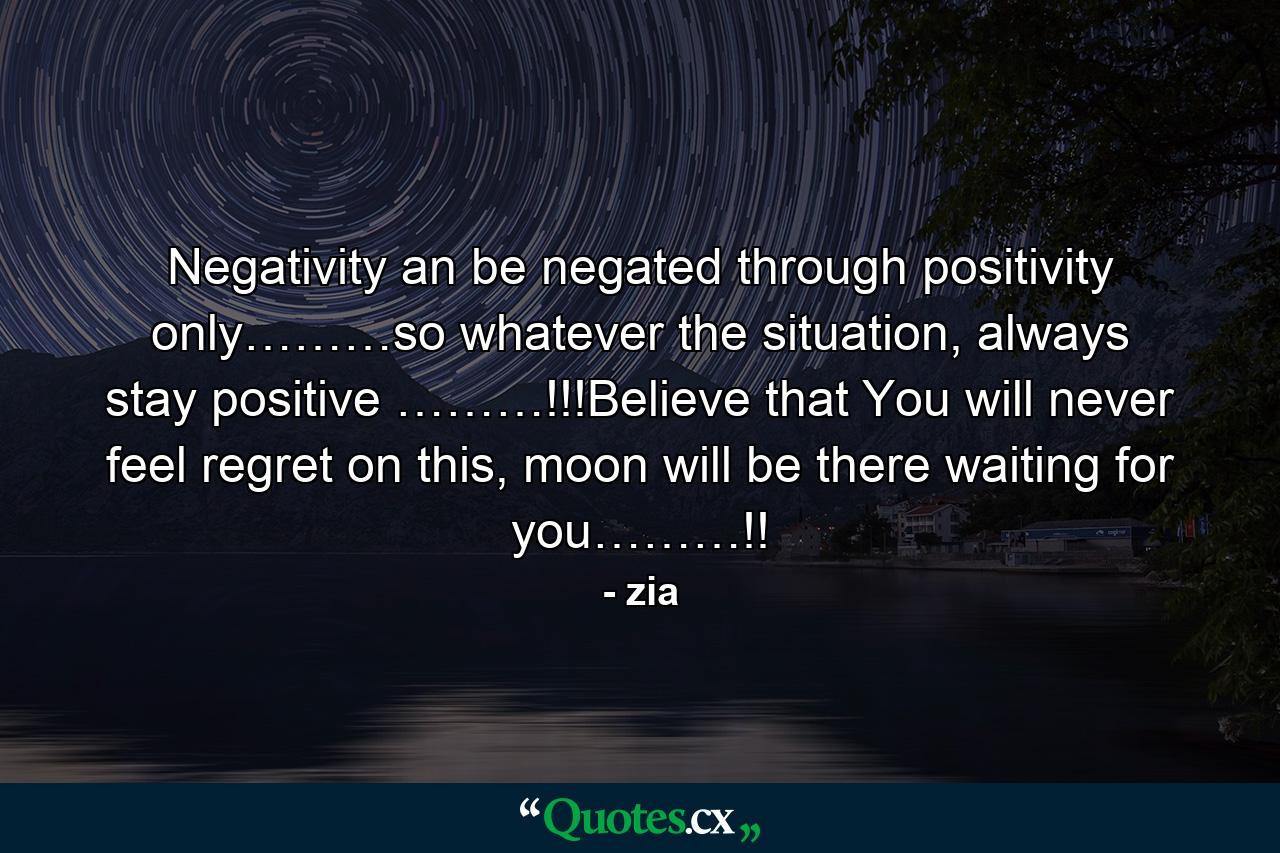 Negativity an be negated through positivity only………so whatever the situation, always stay positive ………!!!Believe that You will never feel regret on this, moon will be there waiting for you………!! - Quote by zia