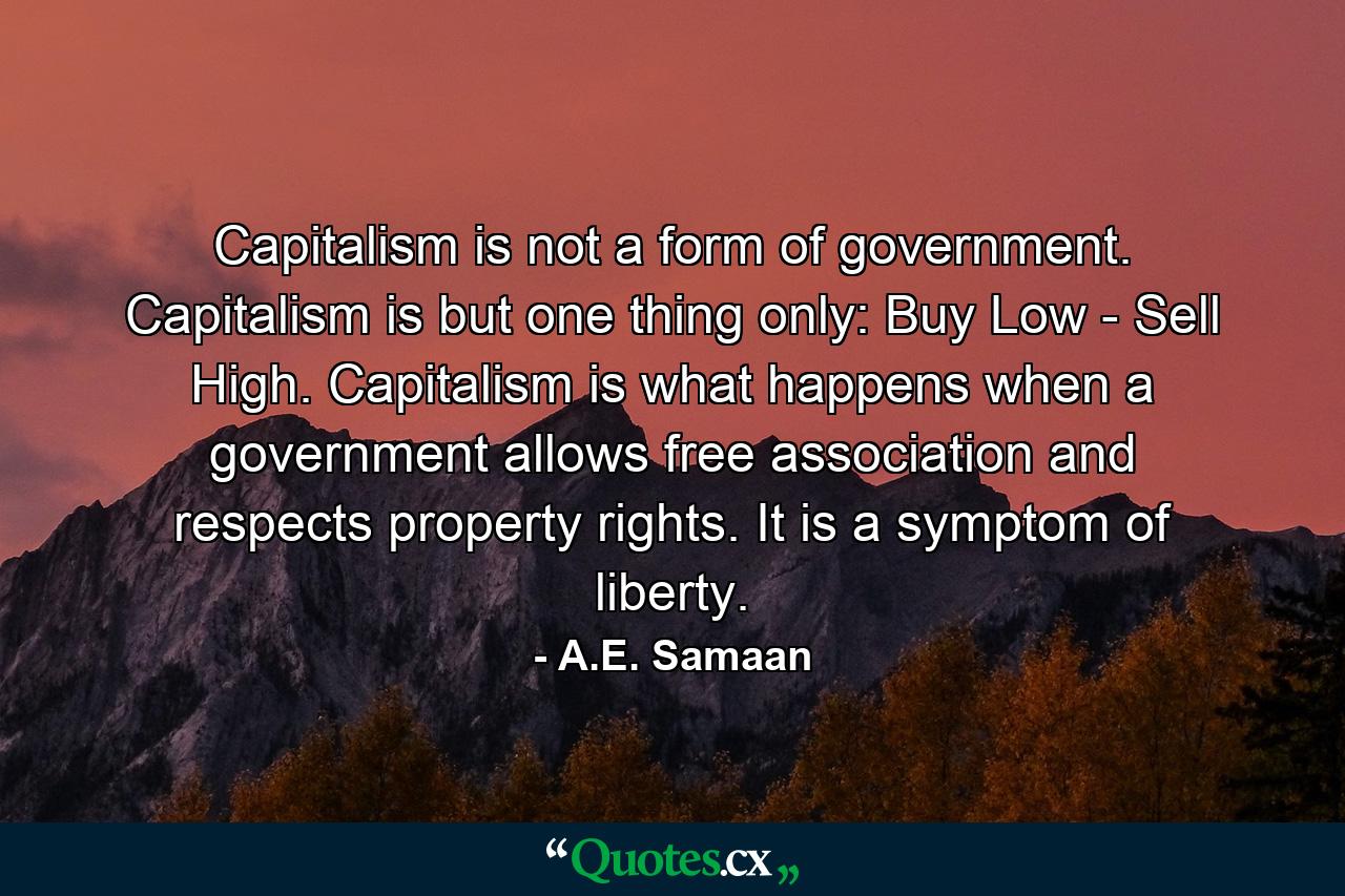 Capitalism is not a form of government. Capitalism is but one thing only: Buy Low - Sell High. Capitalism is what happens when a government allows free association and respects property rights. It is a symptom of liberty. - Quote by A.E. Samaan