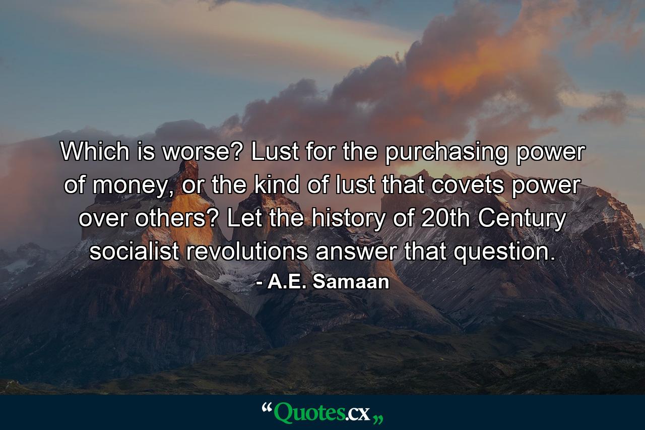 Which is worse? Lust for the purchasing power of money, or the kind of lust that covets power over others? Let the history of 20th Century socialist revolutions answer that question. - Quote by A.E. Samaan