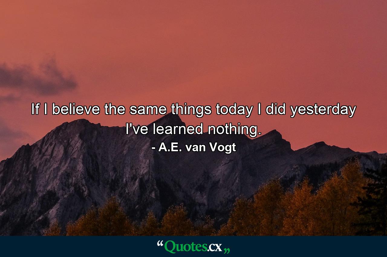 If I believe the same things today I did yesterday I've learned nothing. - Quote by A.E. van Vogt