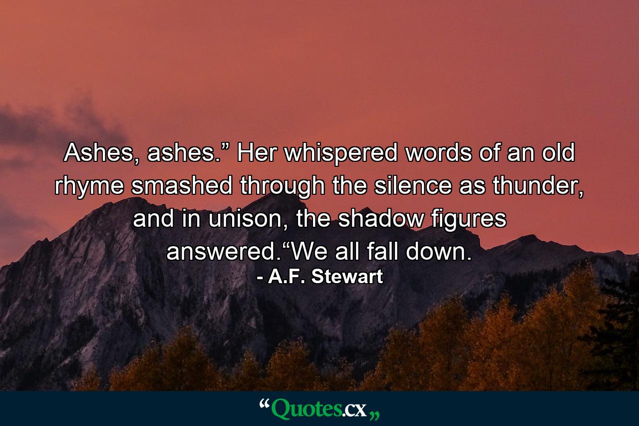 Ashes, ashes.” Her whispered words of an old rhyme smashed through the silence as thunder, and in unison, the shadow figures answered.“We all fall down. - Quote by A.F. Stewart