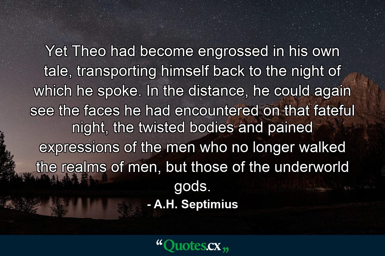 Yet Theo had become engrossed in his own tale, transporting himself back to the night of which he spoke. In the distance, he could again see the faces he had encountered on that fateful night, the twisted bodies and pained expressions of the men who no longer walked the realms of men, but those of the underworld gods. - Quote by A.H. Septimius