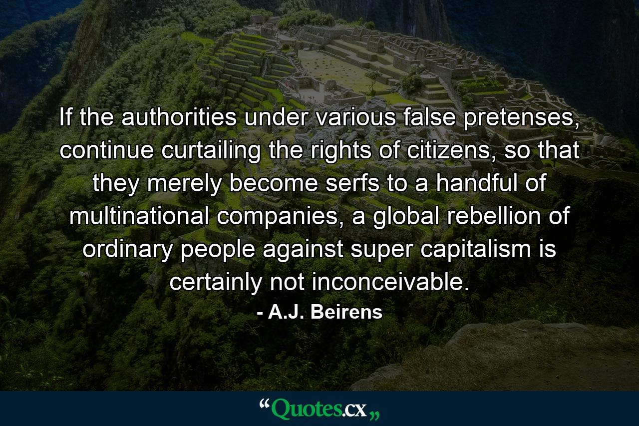 If the authorities under various false pretenses, continue curtailing the rights of citizens, so that they merely become serfs to a handful of multinational companies, a global rebellion of ordinary people against super capitalism is certainly not inconceivable. - Quote by A.J. Beirens