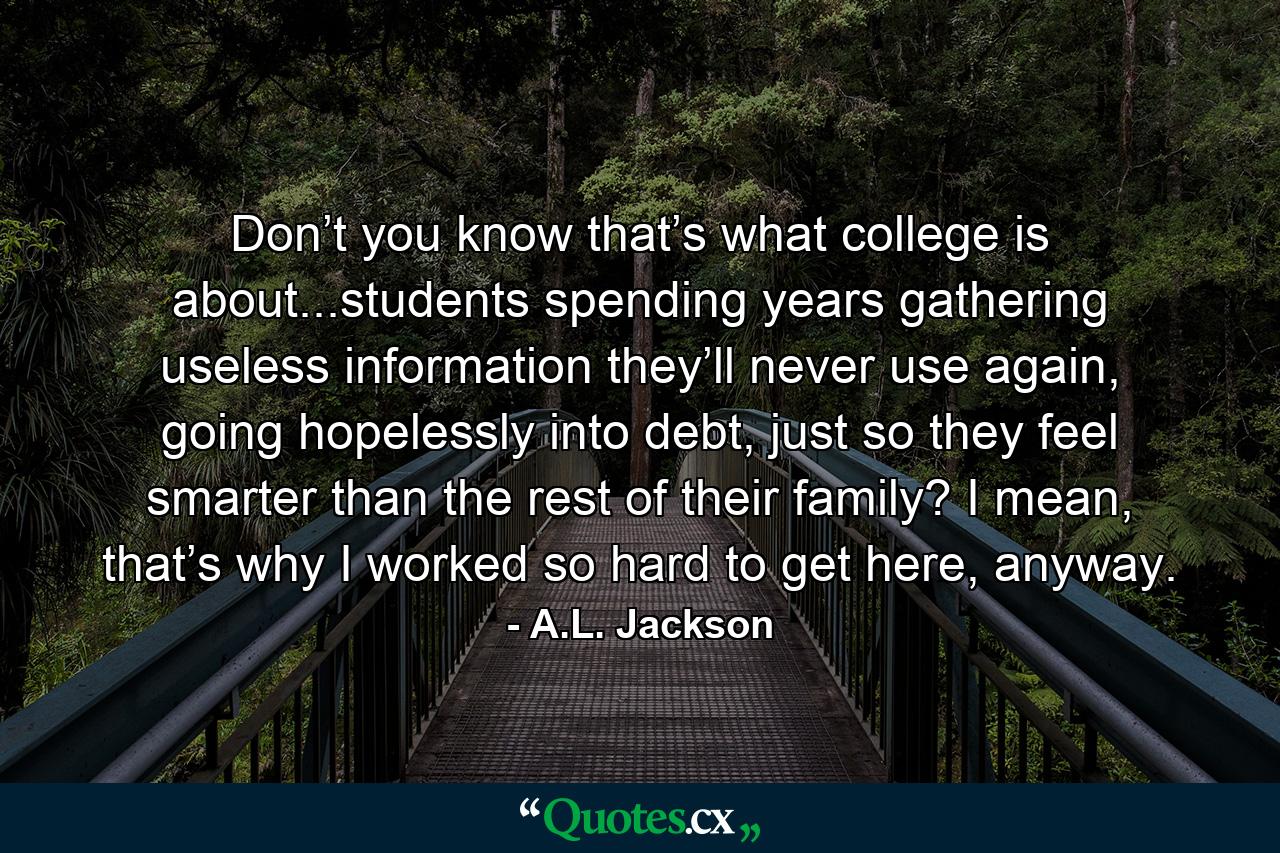 Don’t you know that’s what college is about...students spending years gathering useless information they’ll never use again, going hopelessly into debt, just so they feel smarter than the rest of their family? I mean, that’s why I worked so hard to get here, anyway. - Quote by A.L. Jackson