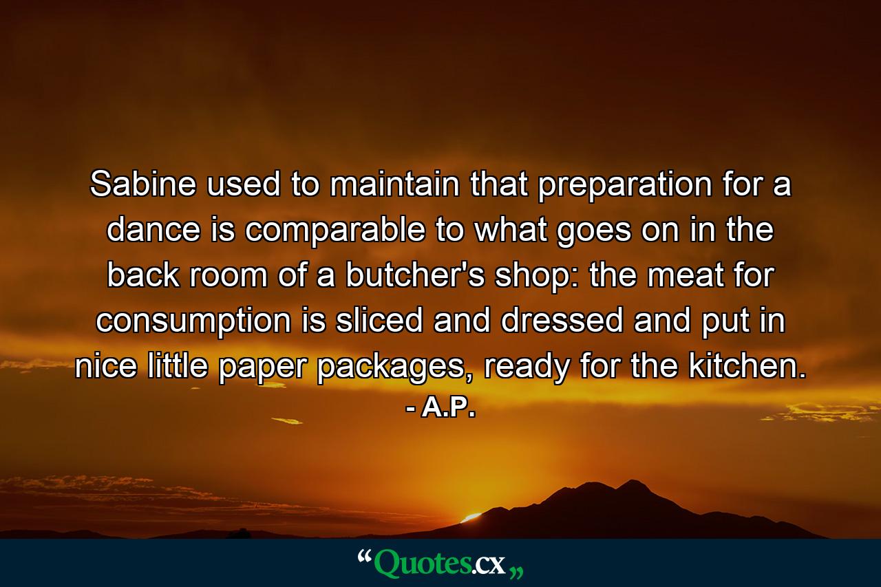 Sabine used to maintain that preparation for a dance is comparable to what goes on in the back room of a butcher's shop: the meat for consumption is sliced and dressed and put in nice little paper packages, ready for the kitchen. - Quote by A.P.