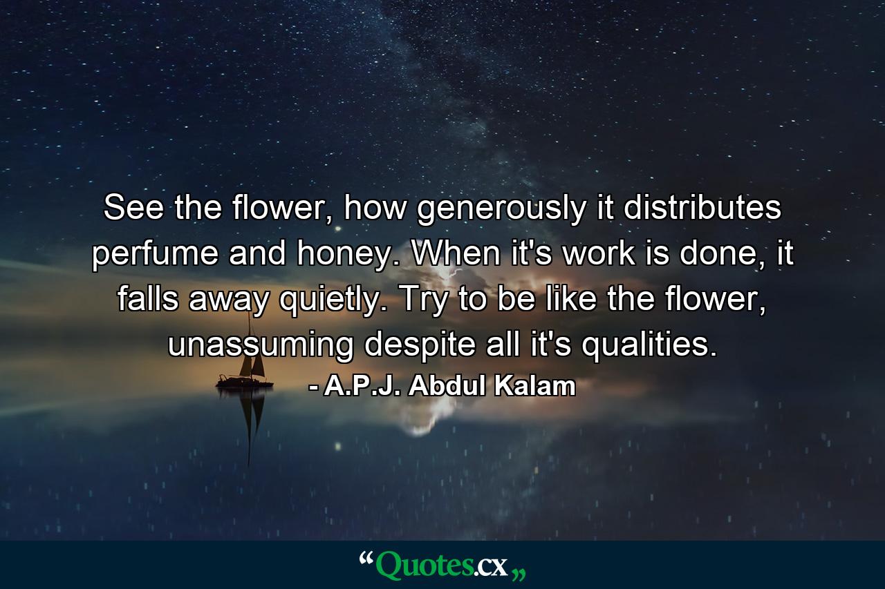 See the flower, how generously it distributes perfume and honey. When it's work is done, it falls away quietly. Try to be like the flower, unassuming despite all it's qualities. - Quote by A.P.J. Abdul Kalam