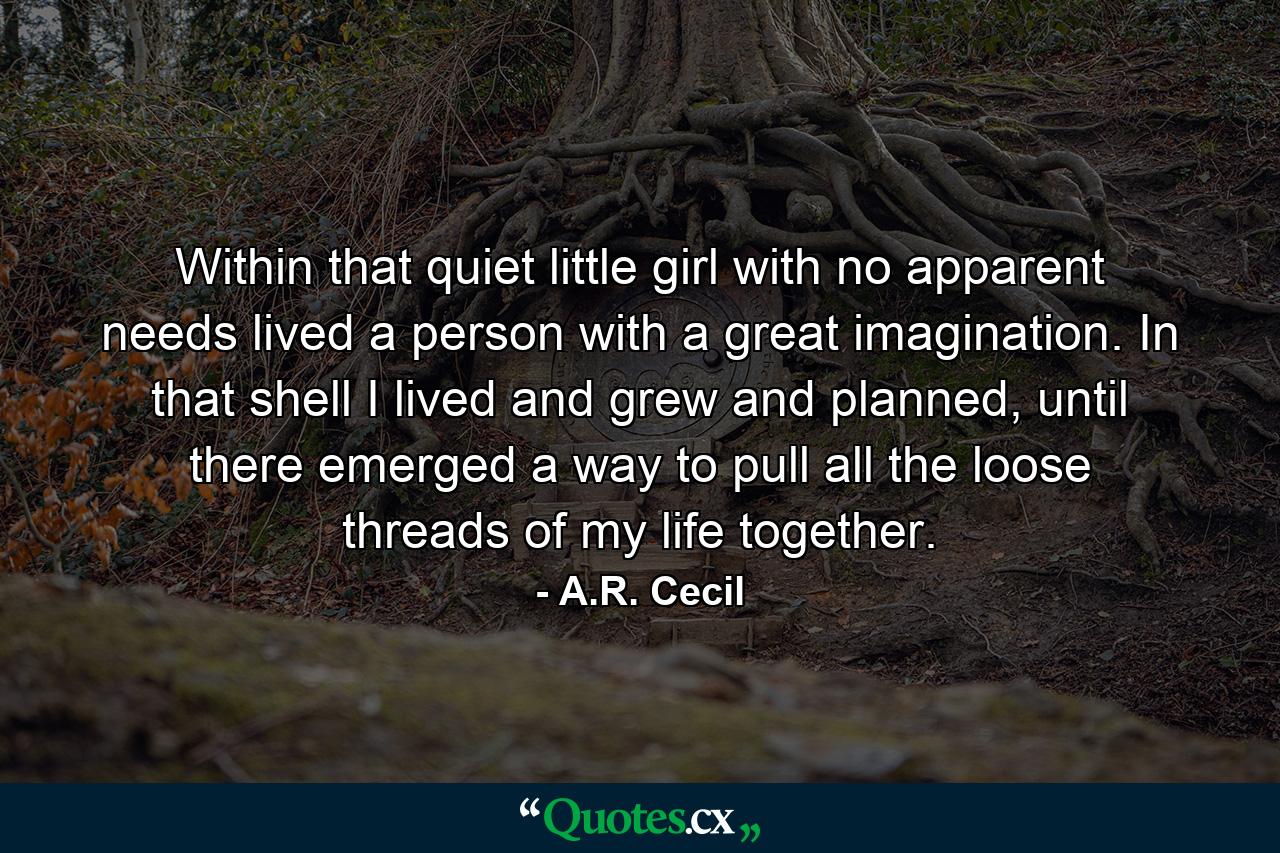 Within that quiet little girl with no apparent needs lived a person with a great imagination. In that shell I lived and grew and planned, until there emerged a way to pull all the loose threads of my life together. - Quote by A.R. Cecil