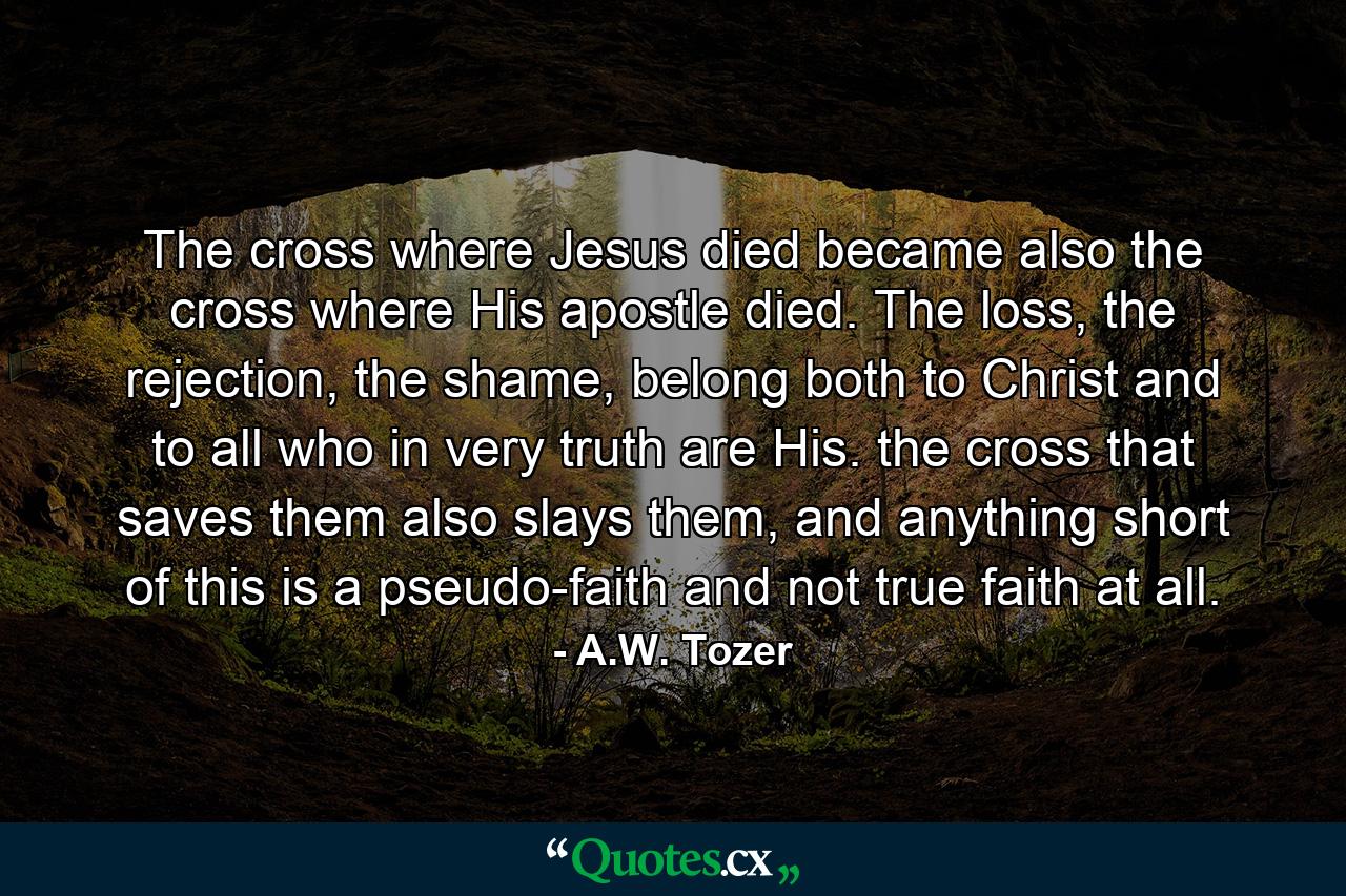 The cross where Jesus died became also the cross where His apostle died. The loss, the rejection, the shame, belong both to Christ and to all who in very truth are His. the cross that saves them also slays them, and anything short of this is a pseudo-faith and not true faith at all. - Quote by A.W. Tozer