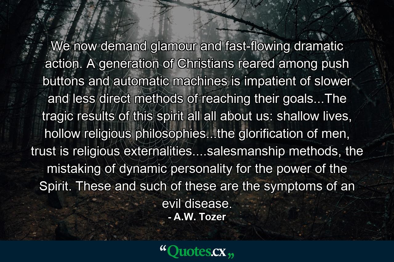 We now demand glamour and fast-flowing dramatic action. A generation of Christians reared among push buttons and automatic machines is impatient of slower and less direct methods of reaching their goals...The tragic results of this spirit all all about us: shallow lives, hollow religious philosophies...the glorification of men, trust is religious externalities....salesmanship methods, the mistaking of dynamic personality for the power of the Spirit. These and such of these are the symptoms of an evil disease. - Quote by A.W. Tozer