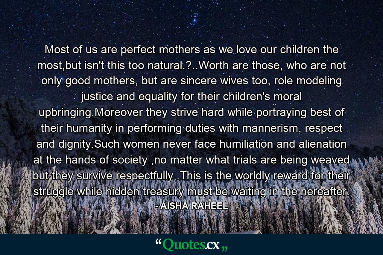 Most of us are perfect mothers as we love our children the most,but isn't this too natural.?..Worth are those, who are not only good mothers, but are sincere wives too, role modeling justice and equality for their children's moral upbringing.Moreover they strive hard while portraying best of their humanity in performing duties with mannerism, respect and dignity.Such women never face humiliation and alienation at the hands of society ,no matter what trials are being weaved but they survive respectfully .This is the worldly reward for their struggle while hidden treasury must be waiting in the hereafter. - Quote by AISHA RAHEEL