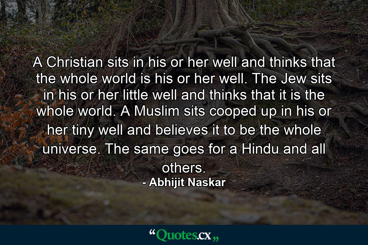 A Christian sits in his or her well and thinks that the whole world is his or her well. The Jew sits in his or her little well and thinks that it is the whole world. A Muslim sits cooped up in his or her tiny well and believes it to be the whole universe. The same goes for a Hindu and all others. - Quote by Abhijit Naskar