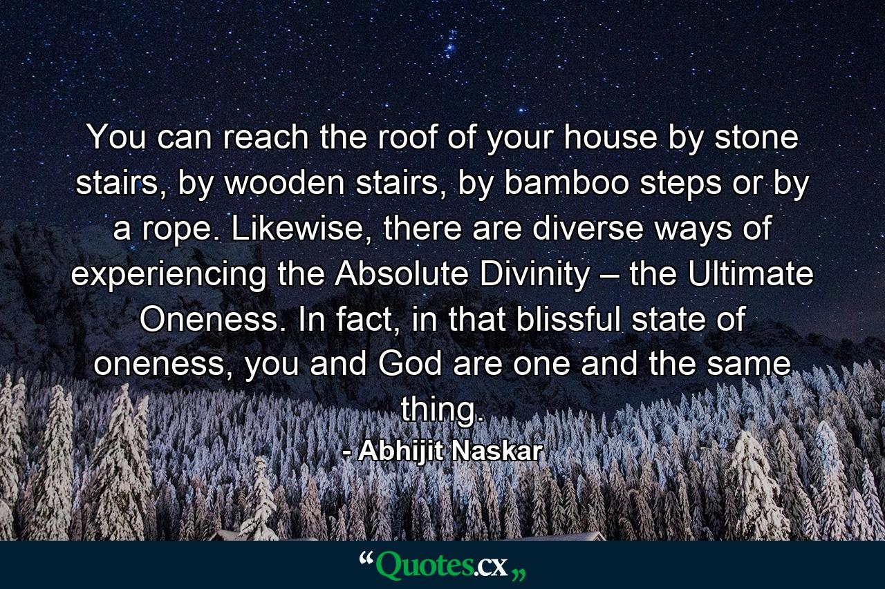 You can reach the roof of your house by stone stairs, by wooden stairs, by bamboo steps or by a rope. Likewise, there are diverse ways of experiencing the Absolute Divinity – the Ultimate Oneness. In fact, in that blissful state of oneness, you and God are one and the same thing. - Quote by Abhijit Naskar