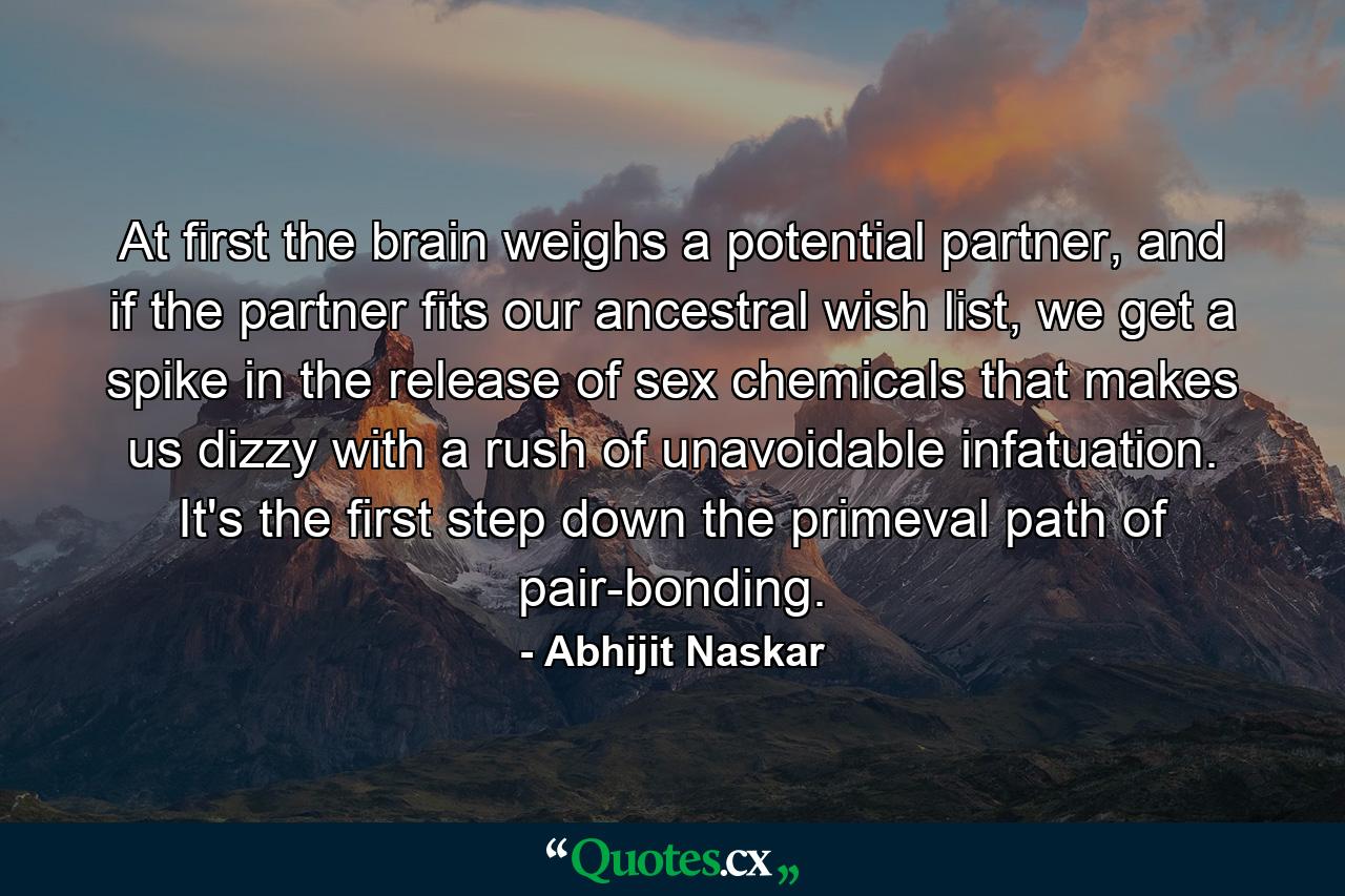 At first the brain weighs a potential partner, and if the partner fits our ancestral wish list, we get a spike in the release of sex chemicals that makes us dizzy with a rush of unavoidable infatuation. It's the first step down the primeval path of pair-bonding. - Quote by Abhijit Naskar