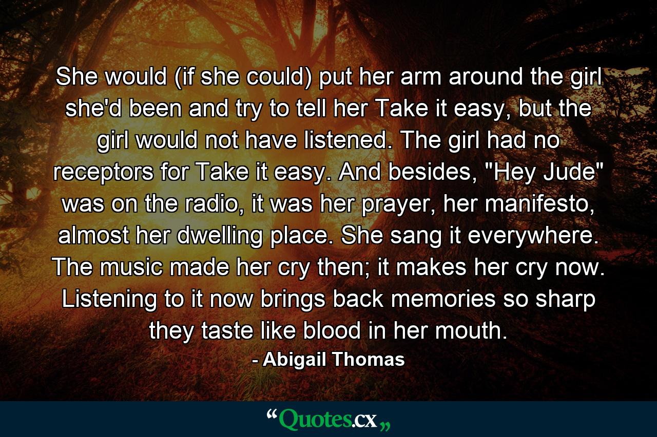 She would (if she could) put her arm around the girl she'd been and try to tell her Take it easy, but the girl would not have listened. The girl had no receptors for Take it easy. And besides, 