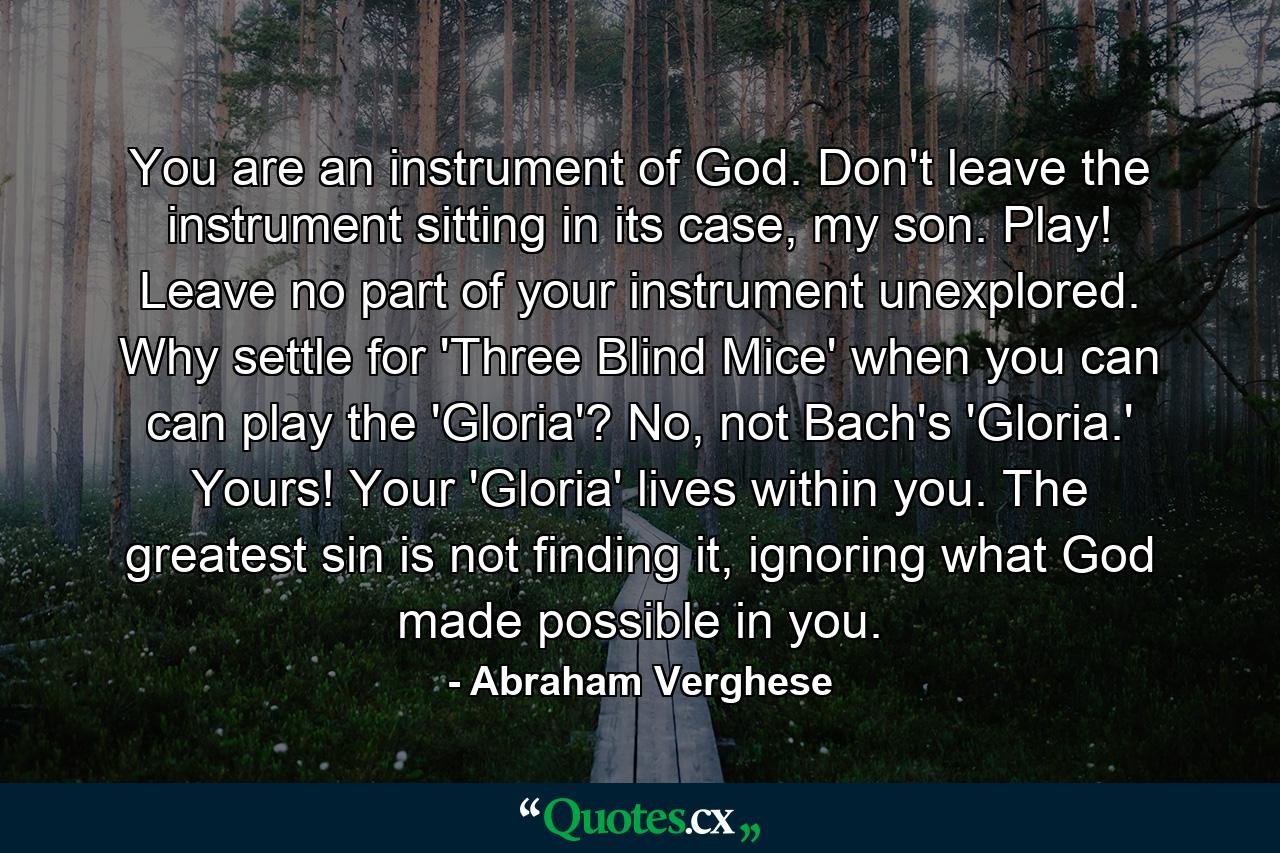 You are an instrument of God. Don't leave the instrument sitting in its case, my son. Play! Leave no part of your instrument unexplored. Why settle for 'Three Blind Mice' when you can can play the 'Gloria'? No, not Bach's 'Gloria.' Yours! Your 'Gloria' lives within you. The greatest sin is not finding it, ignoring what God made possible in you. - Quote by Abraham Verghese