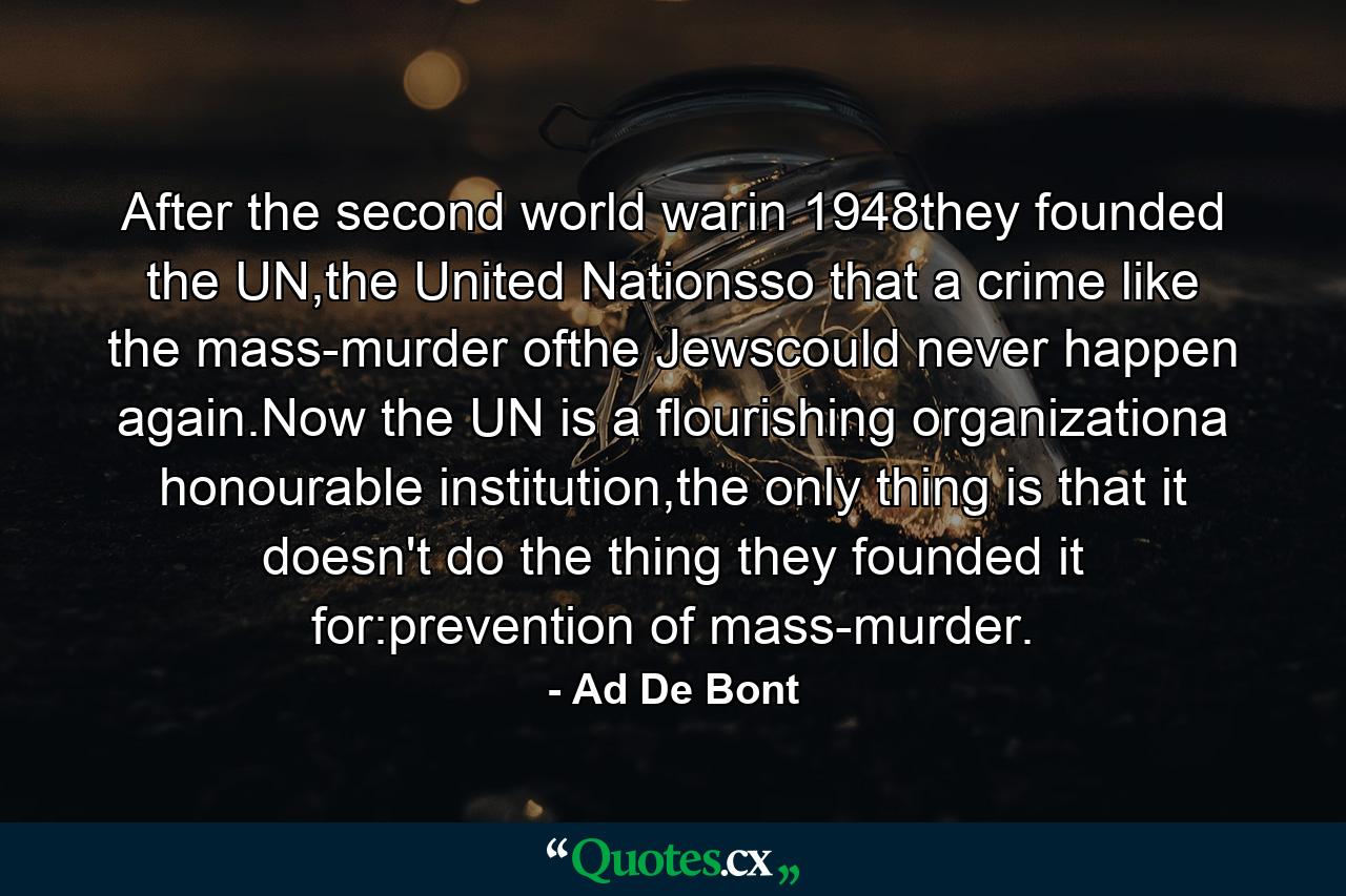 After the second world warin 1948they founded the UN,the United Nationsso that a crime like the mass-murder ofthe Jewscould never happen again.Now the UN is a flourishing organizationa honourable institution,the only thing is that it doesn't do the thing they founded it for:prevention of mass-murder. - Quote by Ad De Bont