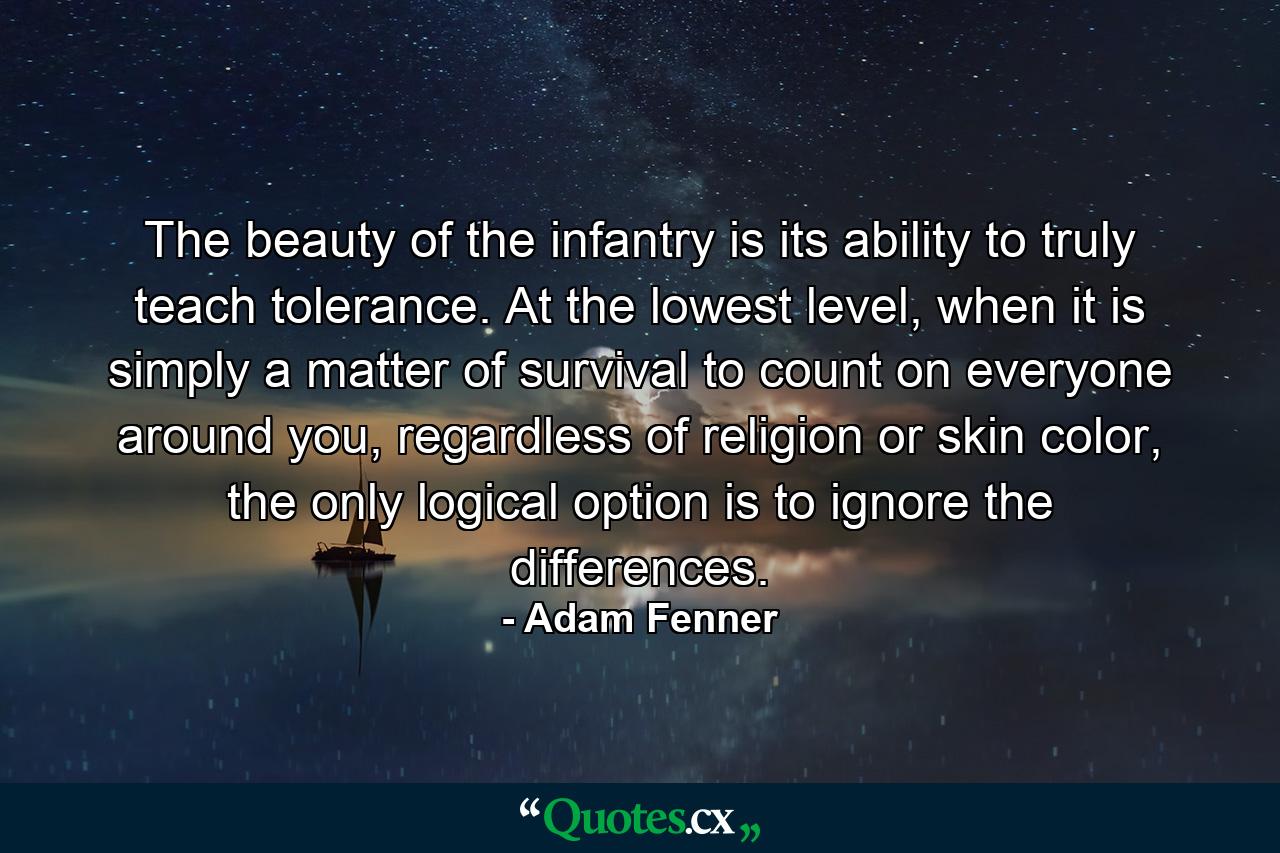 The beauty of the infantry is its ability to truly teach tolerance. At the lowest level, when it is simply a matter of survival to count on everyone around you, regardless of religion or skin color, the only logical option is to ignore the differences. - Quote by Adam Fenner