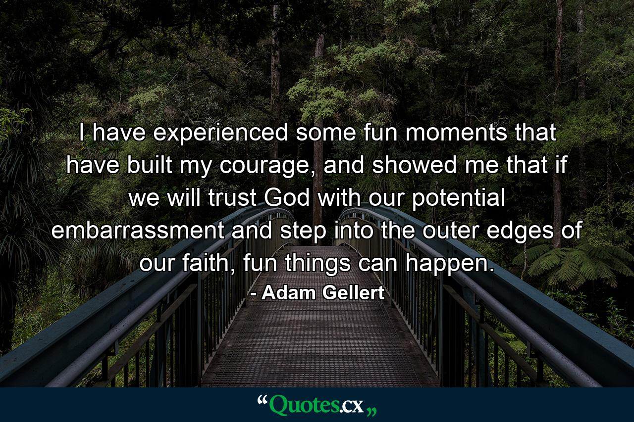 I have experienced some fun moments that have built my courage, and showed me that if we will trust God with our potential embarrassment and step into the outer edges of our faith, fun things can happen. - Quote by Adam Gellert