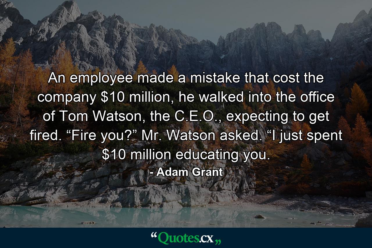 An employee made a mistake that cost the company $10 million, he walked into the office of Tom Watson, the C.E.O., expecting to get fired. “Fire you?” Mr. Watson asked. “I just spent $10 million educating you. - Quote by Adam Grant