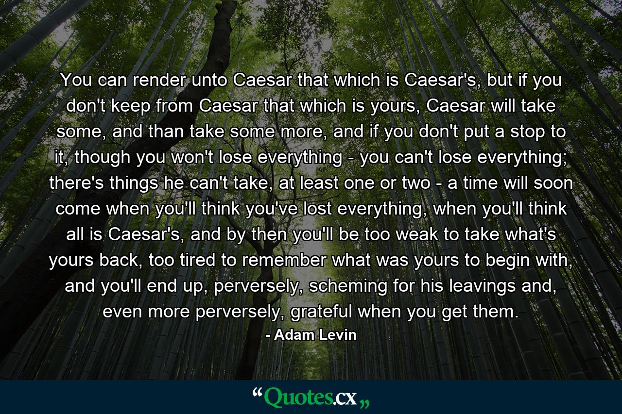 You can render unto Caesar that which is Caesar's, but if you don't keep from Caesar that which is yours, Caesar will take some, and than take some more, and if you don't put a stop to it, though you won't lose everything - you can't lose everything; there's things he can't take, at least one or two - a time will soon come when you'll think you've lost everything, when you'll think all is Caesar's, and by then you'll be too weak to take what's yours back, too tired to remember what was yours to begin with, and you'll end up, perversely, scheming for his leavings and, even more perversely, grateful when you get them. - Quote by Adam Levin