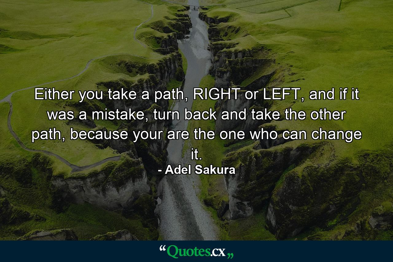 Either you take a path, RIGHT or LEFT, and if it was a mistake, turn back and take the other path, because your are the one who can change it. - Quote by Adel Sakura