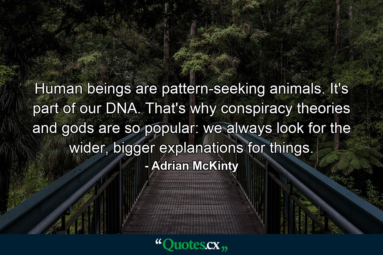 Human beings are pattern-seeking animals. It's part of our DNA. That's why conspiracy theories and gods are so popular: we always look for the wider, bigger explanations for things. - Quote by Adrian McKinty