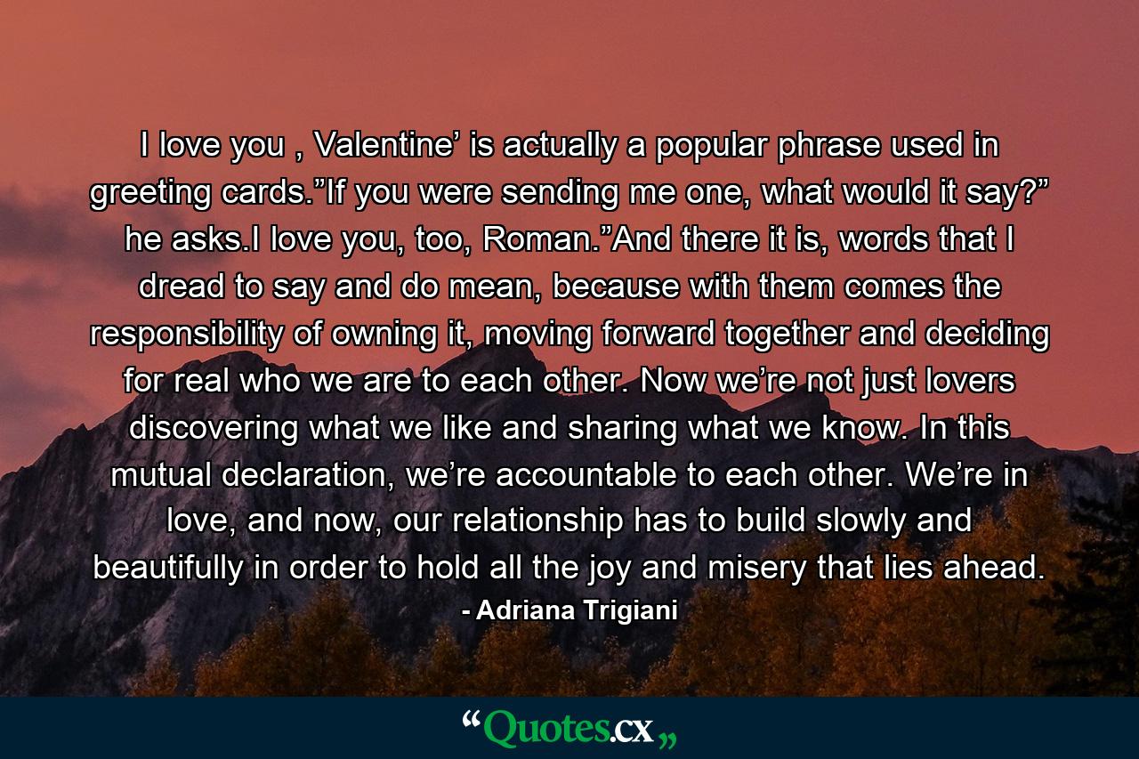 I love you , Valentine’ is actually a popular phrase used in greeting cards.”If you were sending me one, what would it say?” he asks.I love you, too, Roman.”And there it is, words that I dread to say and do mean, because with them comes the responsibility of owning it, moving forward together and deciding for real who we are to each other. Now we’re not just lovers discovering what we like and sharing what we know. In this mutual declaration, we’re accountable to each other. We’re in love, and now, our relationship has to build slowly and beautifully in order to hold all the joy and misery that lies ahead. - Quote by Adriana Trigiani