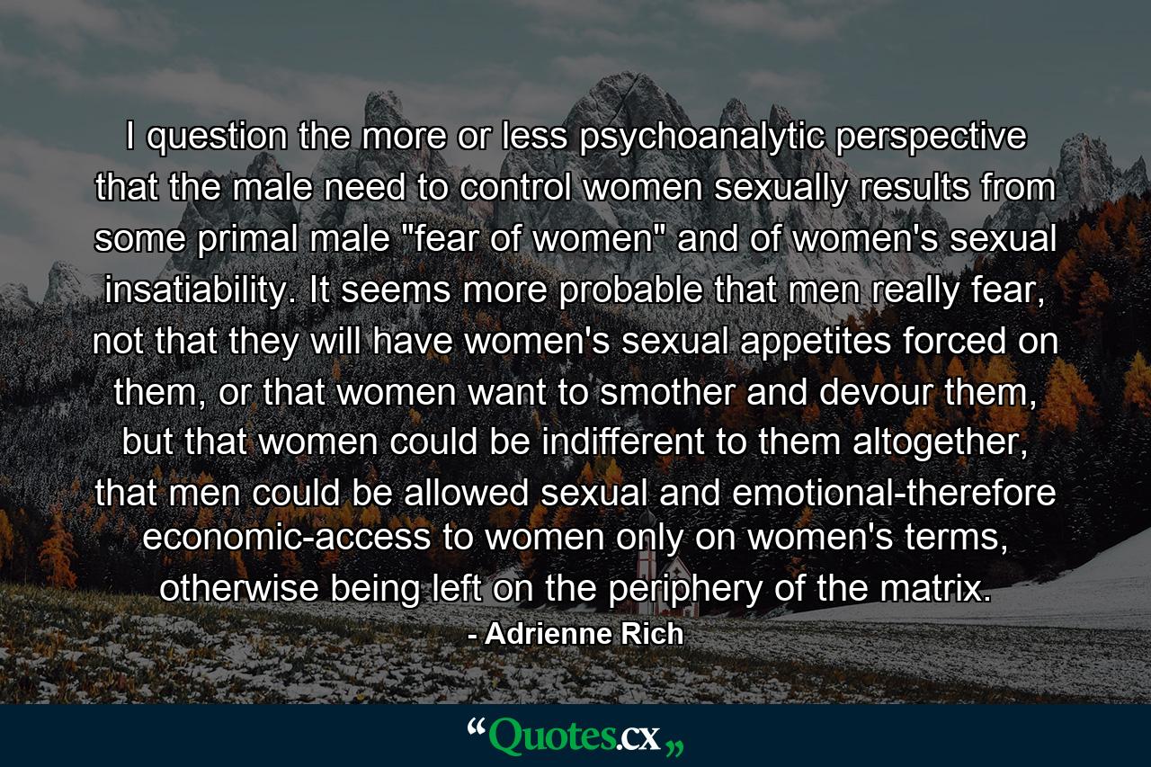 I question the more or less psychoanalytic perspective that the male need to control women sexually results from some primal male 