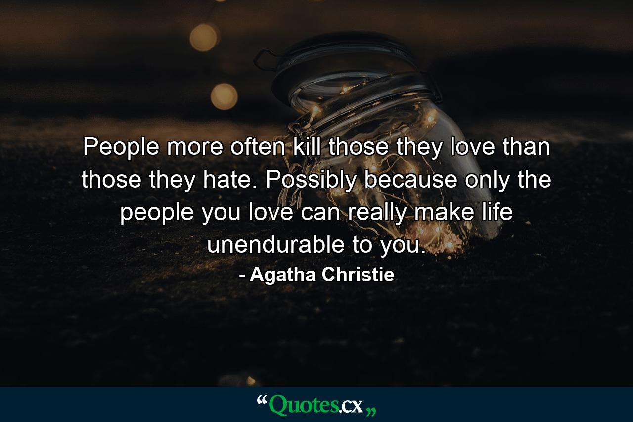 People more often kill those they love than those they hate. Possibly because only the people you love can really make life unendurable to you. - Quote by Agatha Christie